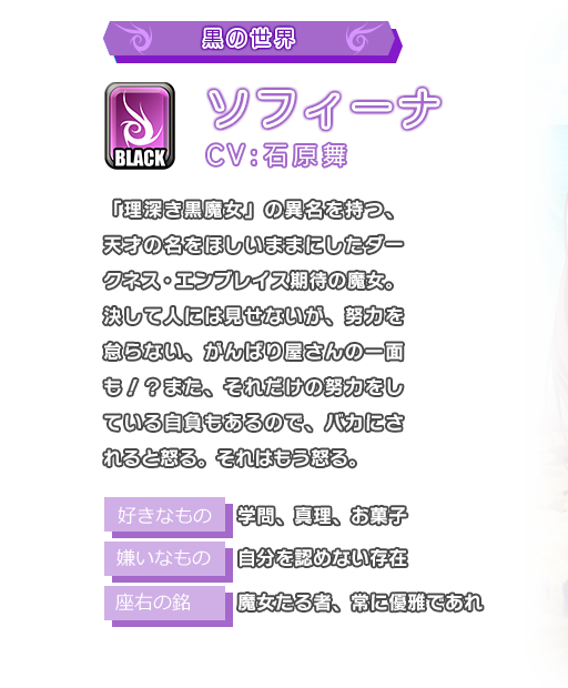 ソフィーナ 「理深き黒魔女」の異名を持つ、天才の名をほしいままにしたダークネス・エンブレイス期待の魔女。決して人には見せないが、努力を怠らない、がんばり屋さんの一面も！？また、それだけの努力をしている自負もあるので、バカにされると怒る。それはもう怒る。