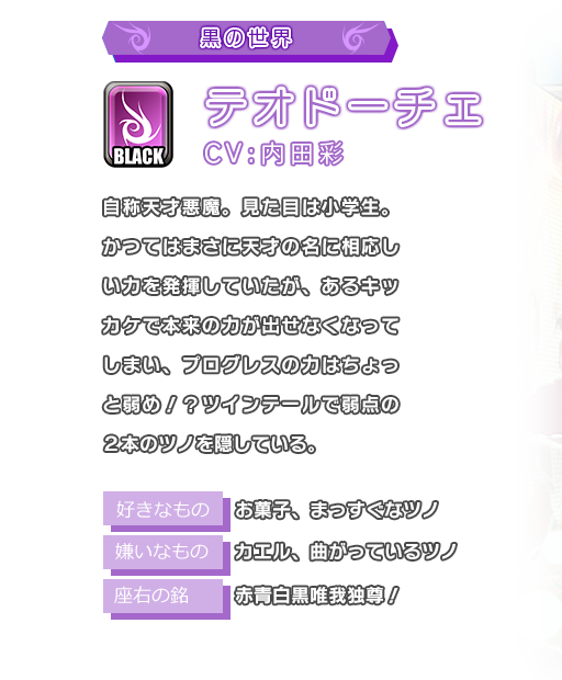 テオドーチェ 自称天才悪魔。見た目は小学生。かつてはまさに天才の名に相応しい力を発揮していたが、あるキッカケで本来の力が出せなくなってしまい、プログレスの力はちょっと弱め！？ツインテールで弱点の２本のツノを隠している。