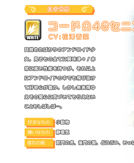コードΩ46セニア 目覚めたばかりのアンドロイド少女。見るもの全てに興味津々！非常に高い性能を持つが、それ以上にアンドロイドの中でも飛び抜けて好奇心が豊か。しかし無表情ゆえその関心に気づいてもらえないこともしばしば…。