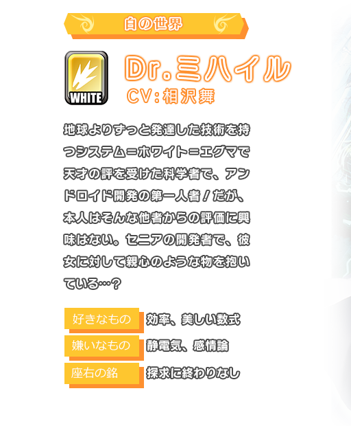 Dr.ミハイル 地球よりずっと発達した技術を持つシステム＝ホワイト＝エグマで天才の評を受けた科学者で、アンドロイド開発の第一人者！だが、本人はそんな他者からの評価に興味はない。セニアの開発者で、彼女に対して親心のような物を抱いている…？