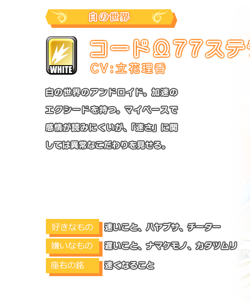 コードΩ77ステラ 白の世界のアンドロイド。加速のエクシードを持つ。マイペースで感情が読みにくいが、「速さ」に関しては異常なこだわりを見せる。