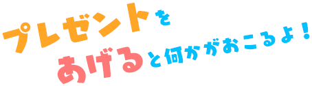 プレゼントをあげると何かがおこるよ！