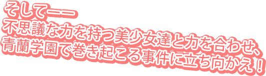 そしてーー不思議な力を持つ美少女達と力を合わせ、青蘭学園で巻き起こる事件に立ち向かえ！