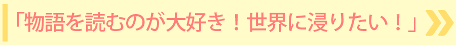 「物語を読むのが大好き！世界に浸りたい！」