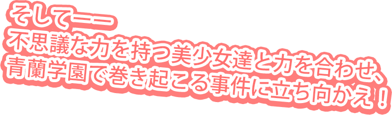そしてーー不思議な力を持つ美少女達と力を合わせ、青蘭学園で巻き起こる事件に立ち向かえ！