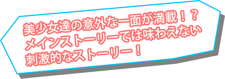 美少女達の意外な一面が満載！？メインストーリーでは味わえない刺激的なストーリー！
